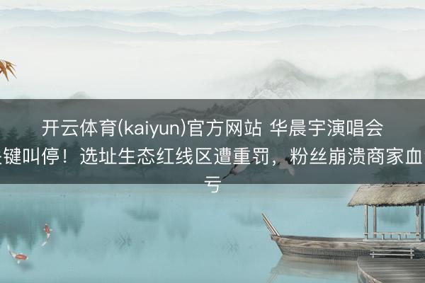 开云体育(kaiyun)官方网站 华晨宇演唱会关键叫停!选址生态红线区遭重罚,粉丝崩溃商家血亏