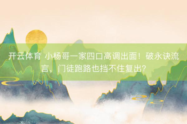 开云体育 小杨哥一家四口高调出面!破永诀流言,门徒跑路也挡不住复出?