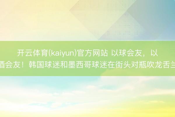 开云体育(kaiyun)官方网站 以球会友,以酒会友!韩国球迷和墨西哥球迷在街头对瓶吹龙舌兰