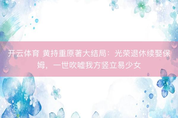 开云体育 黄持重原著大结局：光荣退休续娶保姆，一世吹嘘我方竖立易少女