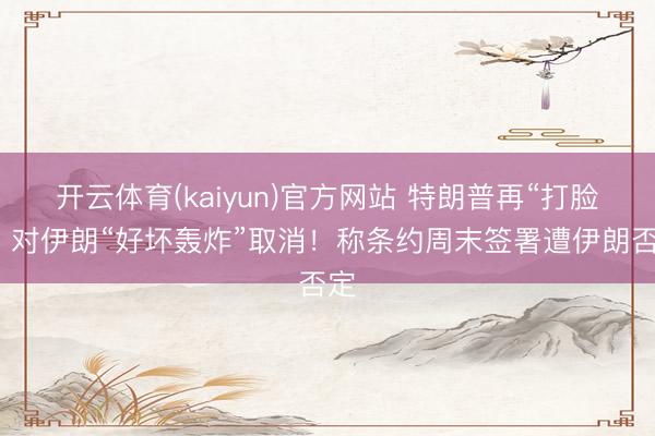 开云体育(kaiyun)官方网站 特朗普再“打脸”：对伊朗“好坏轰炸”取消！称条约周末签署遭伊朗否定