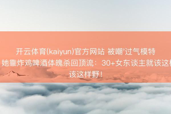 开云体育(kaiyun)官方网站 被嘲'过气模特'后，她靠炸鸡啤酒体魄杀回顶流：30+女东谈主就该这样野！