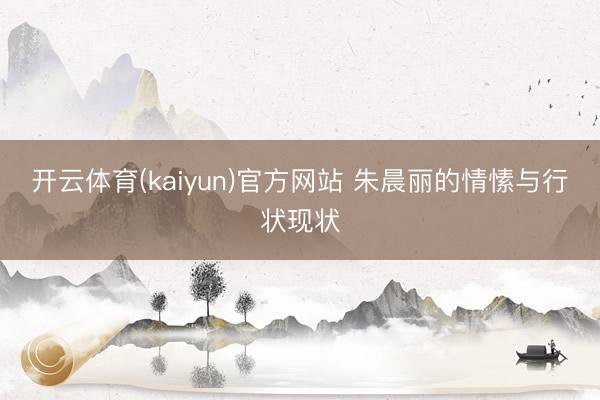 开云体育(kaiyun)官方网站 朱晨丽的情愫与行状现状