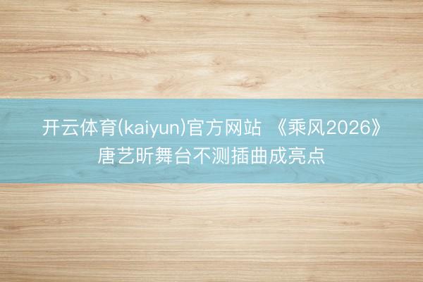 开云体育(kaiyun)官方网站 《乘风2026》唐艺昕舞台不测插曲成亮点