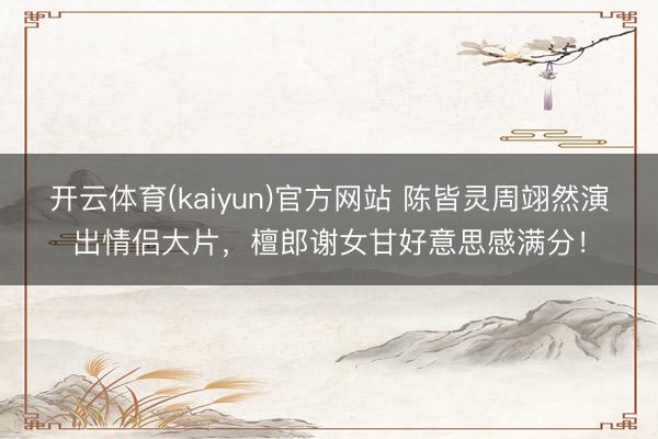 开云体育(kaiyun)官方网站 陈皆灵周翊然演出情侣大片，檀郎谢女甘好意思感满分！