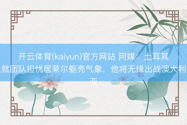 开云体育(kaiyun)官方网站 阿媒：土耳其造就团队担忧居莱尔躯壳气象，他将无缘出战澳大利亚
