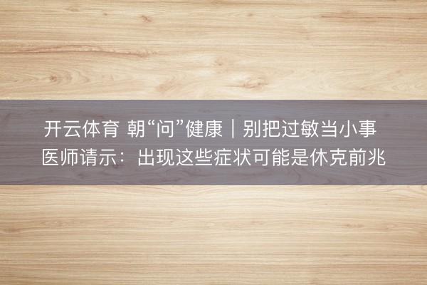开云体育 朝“问”健康｜别把过敏当小事 医师请示：出现这些症状可能是休克前兆