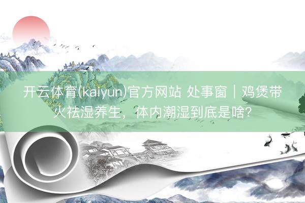 开云体育(kaiyun)官方网站 处事窗｜鸡煲带火祛湿养生，体内潮湿到底是啥？