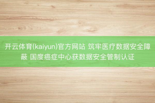 开云体育(kaiyun)官方网站 筑牢医疗数据安全障蔽 国度癌症中心获数据安全管制认证