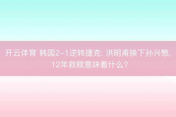 开云体育 韩国2-1逆转捷克: 洪明甫换下孙兴慜， 12年救赎意味着什么?