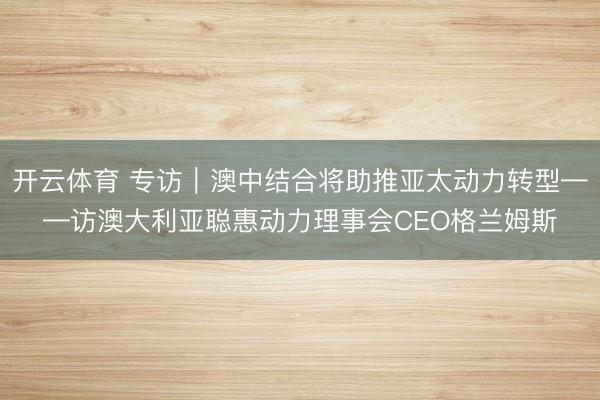 开云体育 专访｜澳中结合将助推亚太动力转型——访澳大利亚聪惠动力理事会CEO格兰姆斯