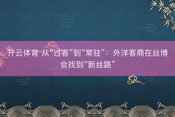 开云体育 从“过客”到“常驻”:外洋客商在丝博会找到“新丝路”