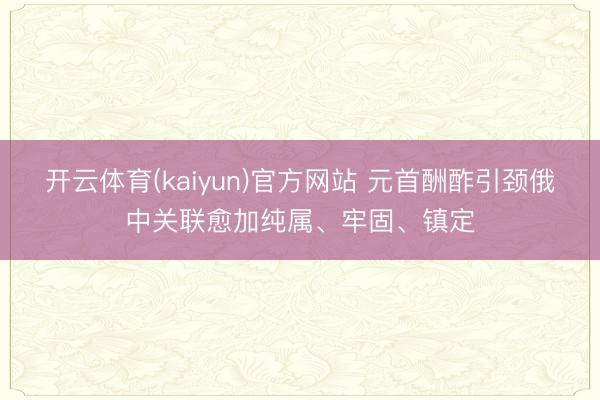 开云体育(kaiyun)官方网站 元首酬酢引颈俄中关联愈加纯属、牢固、镇定