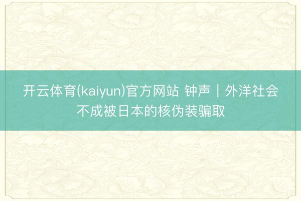 开云体育(kaiyun)官方网站 钟声｜外洋社会不成被日本的核伪装骗取