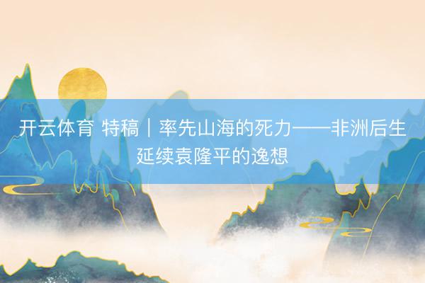 开云体育 特稿｜率先山海的死力——非洲后生延续袁隆平的逸想