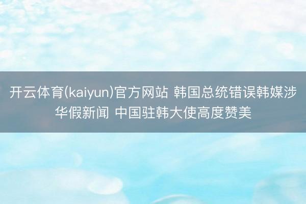 开云体育(kaiyun)官方网站 韩国总统错误韩媒涉华假新闻 中国驻韩大使高度赞美