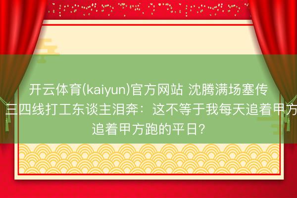 开云体育(kaiyun)官方网站 沈腾满场塞传单笑麻了！三四线打工东谈主泪奔：这不等于我每天追着甲方跑的平日？