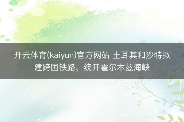 开云体育(kaiyun)官方网站 土耳其和沙特拟建跨国铁路，绕开霍尔木兹海峡