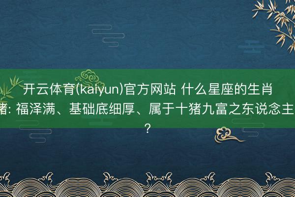 开云体育(kaiyun)官方网站 什么星座的生肖猪: 福泽满、基础底细厚、属于十猪九富之东说念主?