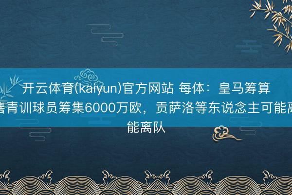 开云体育(kaiyun)官方网站 每体：皇马筹算出售青训球员筹集6000万欧，贡萨洛等东说念主可能离队