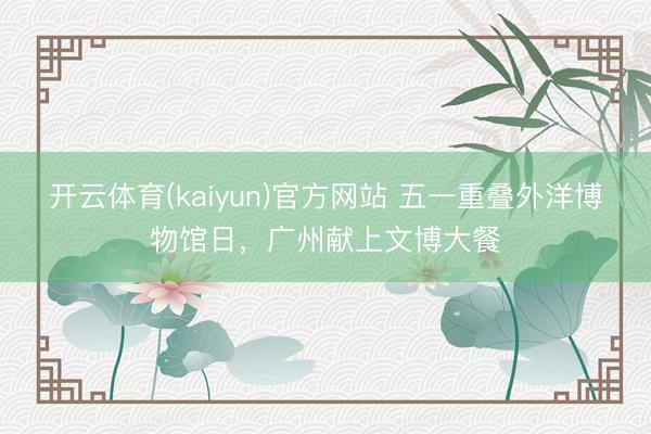 开云体育(kaiyun)官方网站 五一重叠外洋博物馆日,广州献上文博大餐