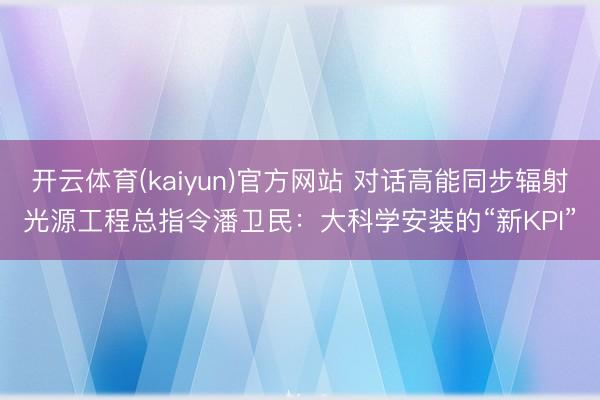 开云体育(kaiyun)官方网站 对话高能同步辐射光源工程总指令潘卫民：大科学安装的“新KPI”