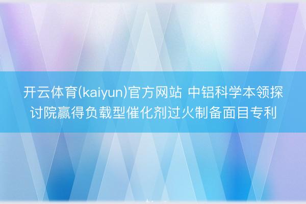 开云体育(kaiyun)官方网站 中铝科学本领探讨院赢得负载型催化剂过火制备面目专利
