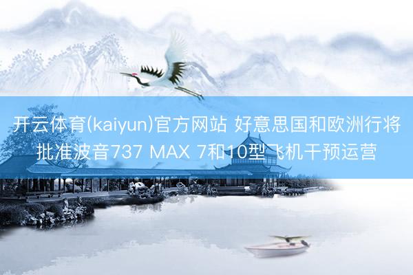 开云体育(kaiyun)官方网站 好意思国和欧洲行将批准波音737 MAX 7和10型飞机干预运营