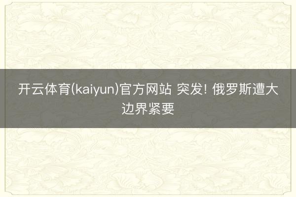 开云体育(kaiyun)官方网站 突发! 俄罗斯遭大边界紧要