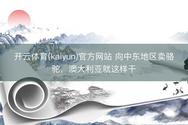 开云体育(kaiyun)官方网站 向中东地区卖骆驼,澳大利亚就这样干